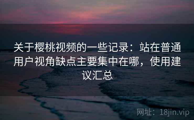 关于樱桃视频的一些记录：站在普通用户视角缺点主要集中在哪，使用建议汇总  第1张