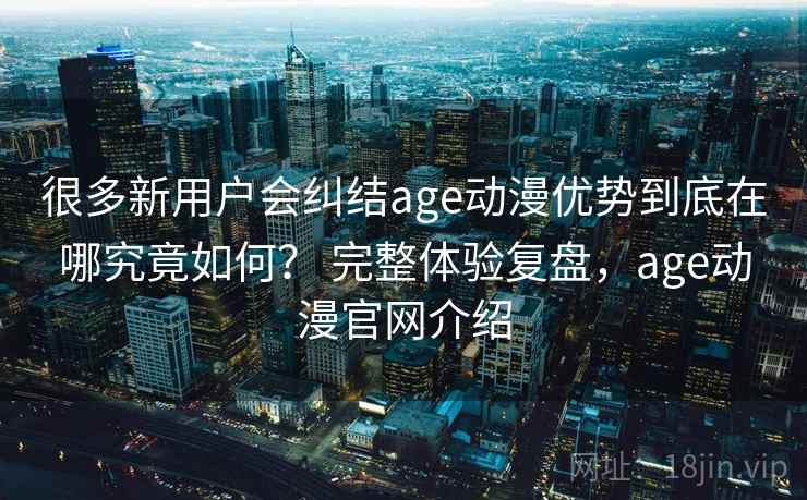 很多新用户会纠结age动漫优势到底在哪究竟如何? 完整体验复盘,age动漫官网介绍 第1张 很多新用户会纠结age动漫优势到底在哪究竟如何? 完整体验复盘,age动漫官网介绍 第1张