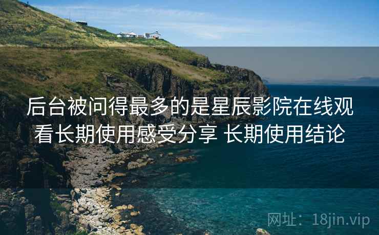 后台被问得最多的是星辰影院在线观看长期使用感受分享 长期使用结论  第2张