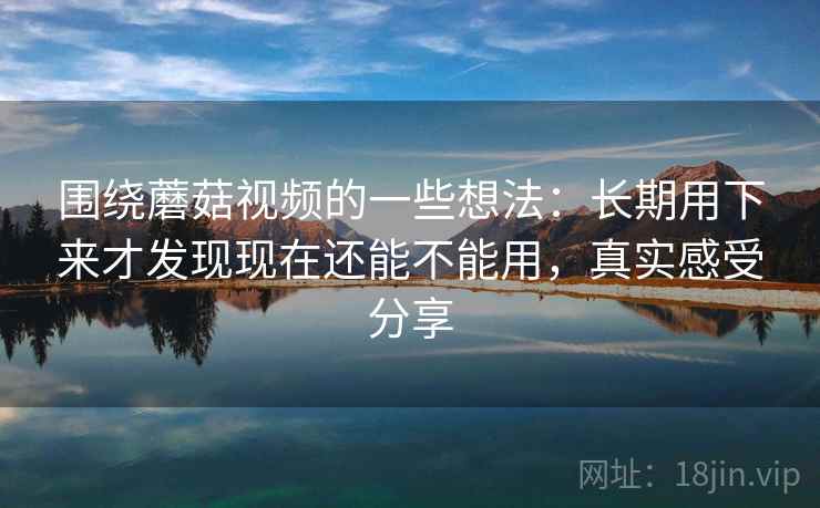 围绕蘑菇视频的一些想法:长期用下来才发现现在还能不能用,真实感受分享 第2张 围绕蘑菇视频的一些想法:长期用下来才发现现在还能不能用,真实感受分享 第2张