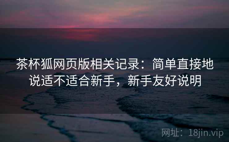 茶杯狐网页版相关记录：简单直接地说适不适合新手，新手友好说明  第2张