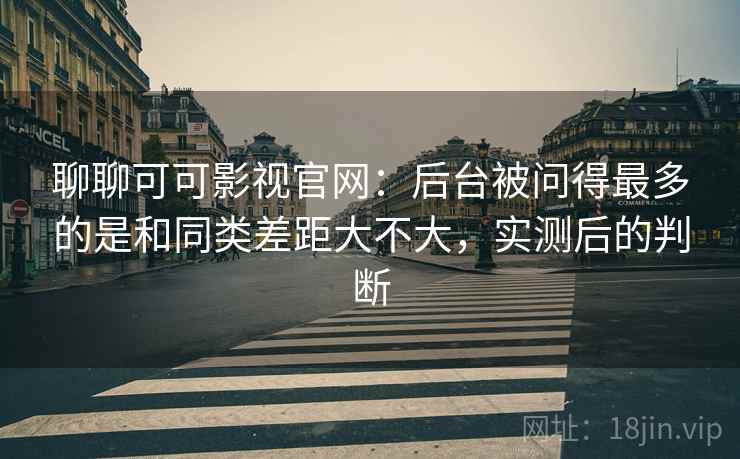 聊聊可可影视官网:后台被问得最多的是和同类差距大不大,实测后的判断 第2张 聊聊可可影视官网:后台被问得最多的是和同类差距大不大,实测后的判断 第2张