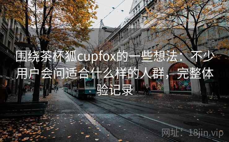围绕茶杯狐cupfox的一些想法:不少用户会问适合什么样的人群,完整体验记录 第1张 围绕茶杯狐cupfox的一些想法:不少用户会问适合什么样的人群,完整体验记录 第1张