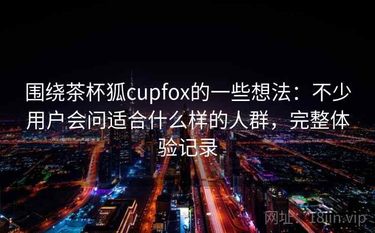 围绕茶杯狐cupfox的一些想法:不少用户会问适合什么样的人群,完整体验记录 第2张 围绕茶杯狐cupfox的一些想法:不少用户会问适合什么样的人群,完整体验记录 第2张