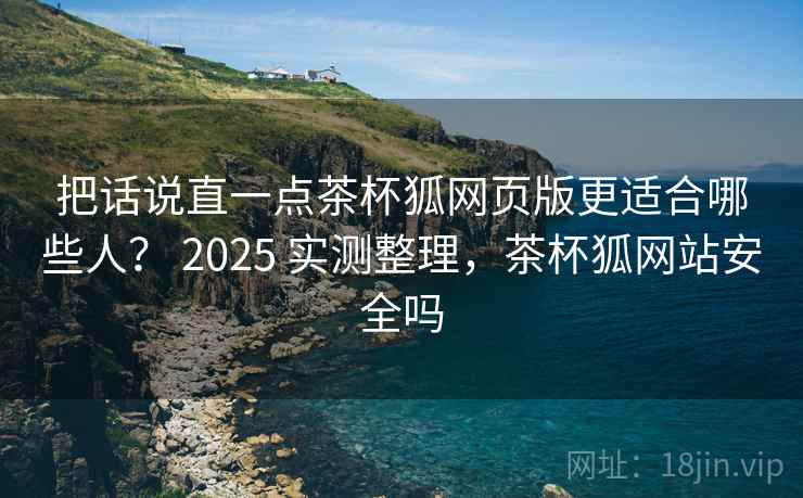 把话说直一点茶杯狐网页版更适合哪些人？ 2025 实测整理，茶杯狐网站安全吗  第1张