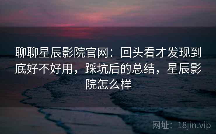 聊聊星辰影院官网：回头看才发现到底好不好用，踩坑后的总结，星辰影院怎么样  第1张
