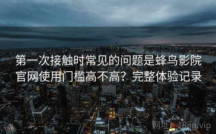 第一次接触时常见的问题是蜂鸟影院官网使用门槛高不高?完整体验记录 第1张 第一次接触时常见的问题是蜂鸟影院官网使用门槛高不高?完整体验记录 第1张