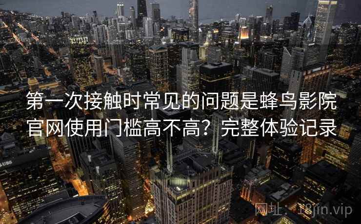第一次接触时常见的问题是蜂鸟影院官网使用门槛高不高?完整体验记录 第2张 第一次接触时常见的问题是蜂鸟影院官网使用门槛高不高?完整体验记录 第2张
