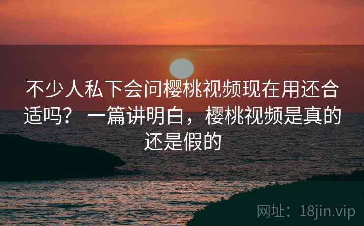 不少人私下会问樱桃视频现在用还合适吗? 一篇讲明白,樱桃视频是真的还是假的 第2张 不少人私下会问樱桃视频现在用还合适吗? 一篇讲明白,樱桃视频是真的还是假的 第2张