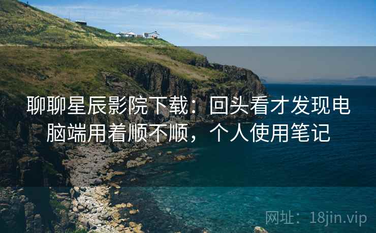 聊聊星辰影院下载：回头看才发现电脑端用着顺不顺，个人使用笔记  第1张