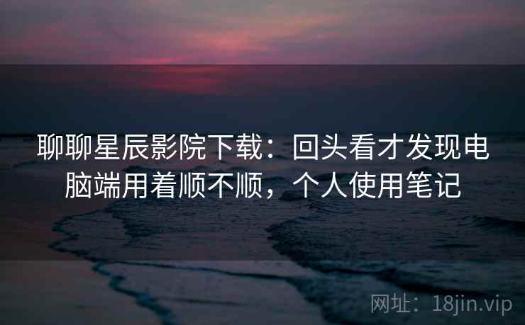 聊聊星辰影院下载：回头看才发现电脑端用着顺不顺，个人使用笔记  第2张