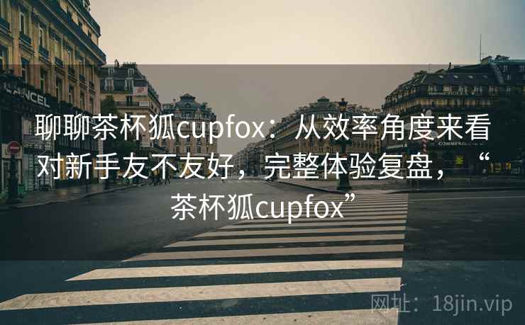 聊聊茶杯狐cupfox:从效率角度来看对新手友不友好,完整体验复盘,“茶杯狐cupfox” 第1张 聊聊茶杯狐cupfox:从效率角度来看对新手友不友好,完整体验复盘,“茶杯狐cupfox” 第1张