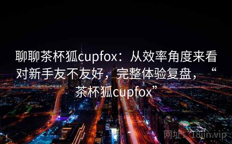 聊聊茶杯狐cupfox:从效率角度来看对新手友不友好,完整体验复盘,“茶杯狐cupfox” 第2张 聊聊茶杯狐cupfox:从效率角度来看对新手友不友好,完整体验复盘,“茶杯狐cupfox” 第2张